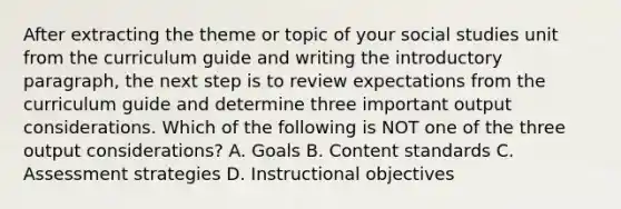 After extracting the theme or topic of your social studies unit from the curriculum guide and writing the introductory paragraph, the next step is to review expectations from the curriculum guide and determine three important output considerations. Which of the following is NOT one of the three output considerations? A. Goals B. Content standards C. Assessment strategies D. Instructional objectives