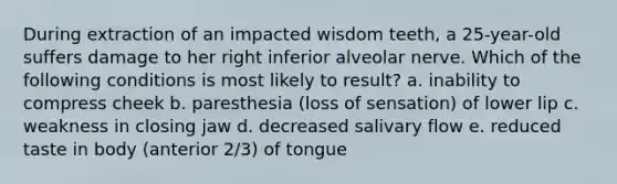 During extraction of an impacted wisdom teeth, a 25-year-old suffers damage to her right inferior alveolar nerve. Which of the following conditions is most likely to result? a. inability to compress cheek b. paresthesia (loss of sensation) of lower lip c. weakness in closing jaw d. decreased salivary flow e. reduced taste in body (anterior 2/3) of tongue