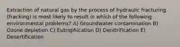 Extraction of natural gas by the process of hydraulic fracturing (fracking) is most likely to result in which of the following environmental problems? A) Groundwater contamination B) Ozone depletion C) Eutrophication D) Denitrification E) Desertification