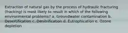 Extraction of natural gas by the process of hydraulic fracturing (fracking) is most likely to result in which of the following environmental problems? a. Groundwater contamination b. Desertification c. Denitrification d. Eutrophication e. Ozone depletion