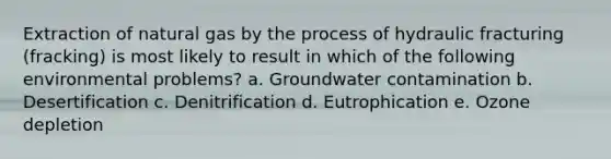 Extraction of natural gas by the process of hydraulic fracturing (fracking) is most likely to result in which of the following environmental problems? a. Groundwater contamination b. Desertification c. Denitrification d. Eutrophication e. Ozone depletion