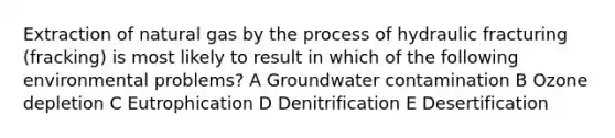 Extraction of natural gas by the process of hydraulic fracturing (fracking) is most likely to result in which of the following environmental problems? A Groundwater contamination B Ozone depletion C Eutrophication D Denitrification E Desertification