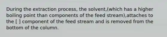 During the extraction process, the solvent,(which has a higher boiling point than components of the feed stream),attaches to the [ ] component of the feed stream and is removed from the bottom of the column.