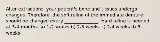 After extractions, your patient's bone and tissues undergo changes. Therefore, the soft reline of the immediate denture should be changed every _______________. Hard reline is needed at 3-4 months. a) 1-2 weeks b) 2-3 weeks c) 2-4 weeks d) 6 weeks