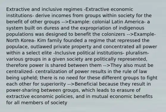 Extractive and inclusive regimes -Extractive economic institutions- derive incomes from groups within society for the benefit of other groups -->Example: colonial Latin America- a system built on duress and the expropriation of indigenous populations was designed to benefit the colonizers -->Example- North Korea- Kim family founded a regime that repressed the populace, outlawed private property and concentrated all power within a select elite -Inclusive political institutions- pluralism- various groups in a given society are politically represented, therefore power is shared between them -->They also must be centralized- centralization of power results in the rule of law being upheld; there is no need for these different groups to fight each other for superiority -->Beneficial because they result in power-sharing between groups, which leads to erasure of extractive economic policies, and in mutual economic benefits for all members of society