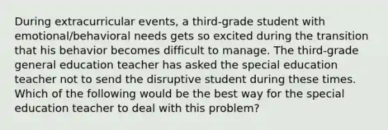 During extracurricular events, a third-grade student with emotional/behavioral needs gets so excited during the transition that his behavior becomes difficult to manage. The third-grade general education teacher has asked the special education teacher not to send the disruptive student during these times. Which of the following would be the best way for the special education teacher to deal with this problem?