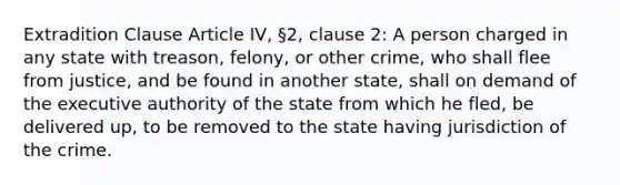 Extradition Clause Article IV, §2, clause 2: A person charged in any state with treason, felony, or other crime, who shall flee from justice, and be found in another state, shall on demand of the executive authority of the state from which he fled, be delivered up, to be removed to the state having jurisdiction of the crime.