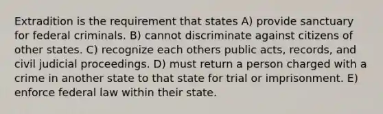 Extradition is the requirement that states A) provide sanctuary for federal criminals. B) cannot discriminate against citizens of other states. C) recognize each others public acts, records, and civil judicial proceedings. D) must return a person charged with a crime in another state to that state for trial or imprisonment. E) enforce federal law within their state.