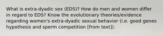 What is extra-dyadic sex (EDS)? How do men and women differ in regard to EDS? Know the evolutionary theories/evidence regarding women's extra-dyadic sexual behavior (i.e. good genes hypothesis and sperm competition [from text]).