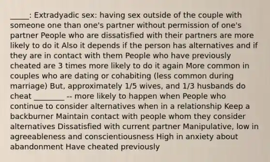 _____: Extradyadic sex: having sex outside of the couple with someone one than one's partner without permission of one's partner People who are dissatisfied with their partners are more likely to do it Also it depends if the person has alternatives and if they are in contact with them People who have previously cheated are 3 times more likely to do it again More common in couples who are dating or cohabiting (less common during marriage) But, approximately 1/5 wives, and 1/3 husbands do cheat ________ -- more likely to happen when People who continue to consider alternatives when in a relationship Keep a backburner Maintain contact with people whom they consider alternatives Dissatisfied with current partner Manipulative, low in agreeableness and conscientiousness High in anxiety about abandonment Have cheated previously