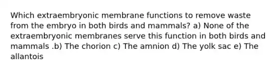 Which extraembryonic membrane functions to remove waste from the embryo in both birds and mammals? a) None of the extraembryonic membranes serve this function in both birds and mammals .b) The chorion c) The amnion d) The yolk sac e) The allantois