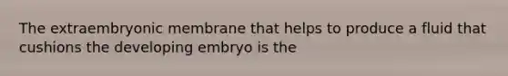 The extraembryonic membrane that helps to produce a fluid that cushions the developing embryo is the