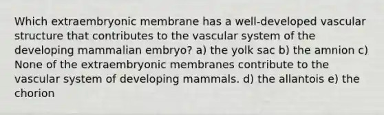 Which extraembryonic membrane has a well-developed vascular structure that contributes to the vascular system of the developing mammalian embryo? a) the yolk sac b) the amnion c) None of the extraembryonic membranes contribute to the vascular system of developing mammals. d) the allantois e) the chorion