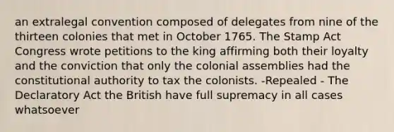 an extralegal convention composed of delegates from nine of the thirteen colonies that met in October 1765. The Stamp Act Congress wrote petitions to the king affirming both their loyalty and the conviction that only the colonial assemblies had the constitutional authority to tax the colonists. -Repealed - The Declaratory Act the British have full supremacy in all cases whatsoever