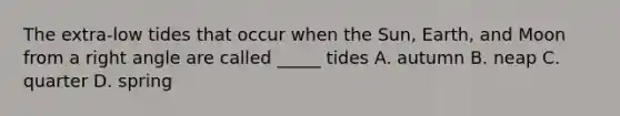 The extra-low tides that occur when the Sun, Earth, and Moon from a right angle are called _____ tides A. autumn B. neap C. quarter D. spring