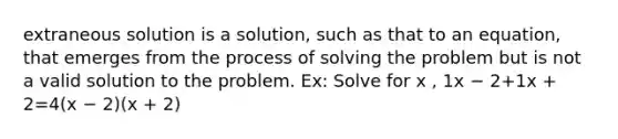 extraneous solution is a solution, such as that to an equation, that emerges from the process of solving the problem but is not a valid solution to the problem. Ex: Solve for x , 1x − 2+1x + 2=4(x − 2)(x + 2)