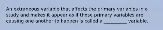 An extraneous variable that affects the primary variables in a study and makes it appear as if those primary variables are causing one another to happen is called a __________ variable.