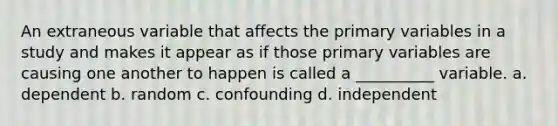 An extraneous variable that affects the primary variables in a study and makes it appear as if those primary variables are causing one another to happen is called a __________ variable. a. dependent b. random c. confounding d. independent