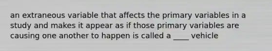 an extraneous variable that affects the primary variables in a study and makes it appear as if those primary variables are causing one another to happen is called a ____ vehicle