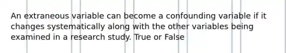 An extraneous variable can become a confounding variable if it changes systematically along with the other variables being examined in a research study. True or False