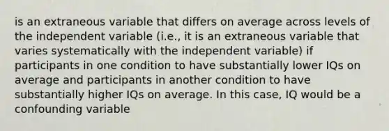 is an extraneous variable that differs on average across levels of the independent variable (i.e., it is an extraneous variable that varies systematically with the independent variable) if participants in one condition to have substantially lower IQs on average and participants in another condition to have substantially higher IQs on average. In this case, IQ would be a confounding variable