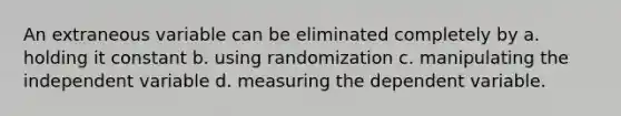 An extraneous variable can be eliminated completely by a. holding it constant b. using randomization c. manipulating the independent variable d. measuring the dependent variable.