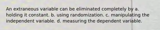 An extraneous variable can be eliminated completely by a. holding it constant. b. using randomization. c. manipulating the independent variable. d. measuring the dependent variable.