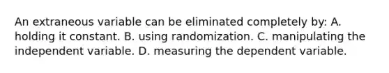 An extraneous variable can be eliminated completely by: A. holding it constant. B. using randomization. C. manipulating the independent variable. D. measuring the dependent variable.