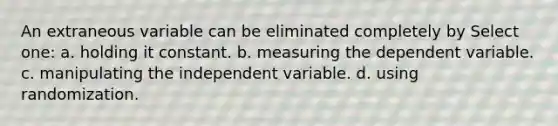 An extraneous variable can be eliminated completely by Select one: a. holding it constant. b. measuring the dependent variable. c. manipulating the independent variable. d. using randomization.