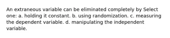 An extraneous variable can be eliminated completely by Select one: a. holding it constant. b. using randomization. c. measuring the dependent variable. d. manipulating the independent variable.