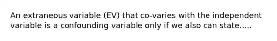 An extraneous variable (EV) that co-varies with the independent variable is a confounding variable only if we also can state.....