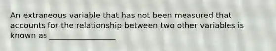 An extraneous variable that has not been measured that accounts for the relationship between two other variables is known as _________________