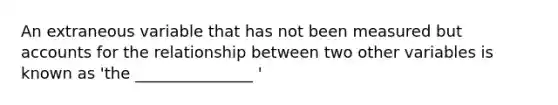 An extraneous variable that has not been measured but accounts for the relationship between two other variables is known as 'the _______________ '