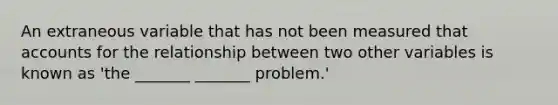 An extraneous variable that has not been measured tha<a href='https://www.questionai.com/knowledge/k7x83BRk9p-t-accounts' class='anchor-knowledge'>t accounts</a> for the relationship between two other variables is known as 'the _______ _______ problem.'