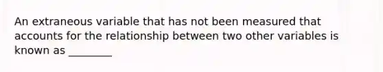 An extraneous variable that has not been measured that accounts for the relationship between two other variables is known as ________