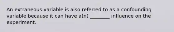 An extraneous variable is also referred to as a confounding variable because it can have a(n) ________ influence on the experiment.