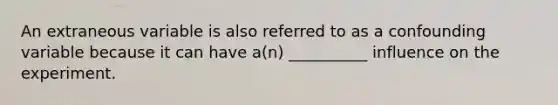 An extraneous variable is also referred to as a confounding variable because it can have a(n) __________ influence on the experiment.