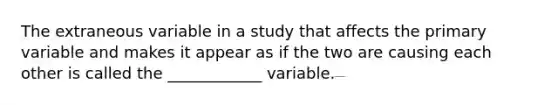 The extraneous variable in a study that affects the primary variable and makes it appear as if the two are causing each other is called the ____________ variable.