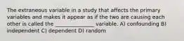 The extraneous variable in a study that affects the primary variables and makes it appear as if the two are causing each other is called the _______________ variable. A) confounding B) independent C) dependent D) random