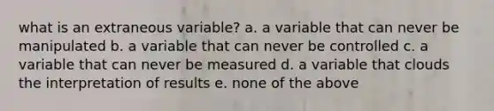 what is an extraneous variable? a. a variable that can never be manipulated b. a variable that can never be controlled c. a variable that can never be measured d. a variable that clouds the interpretation of results e. none of the above