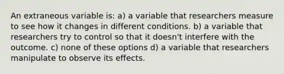 An extraneous variable is: a) a variable that researchers measure to see how it changes in different conditions. b) a variable that researchers try to control so that it doesn't interfere with the outcome. c) none of these options d) a variable that researchers manipulate to observe its effects.