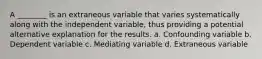 A ________ is an extraneous variable that varies systematically along with the independent variable, thus providing a potential alternative explanation for the results. a. Confounding variable b. Dependent variable c. Mediating variable d. Extraneous variable