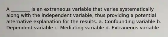 A ________ is an extraneous variable that varies systematically along with the independent variable, thus providing a potential alternative explanation for the results. a. Confounding variable b. Dependent variable c. Mediating variable d. Extraneous variable