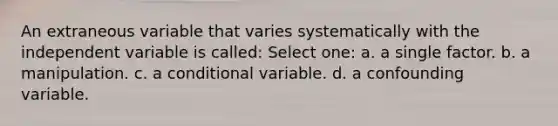 An extraneous variable that varies systematically with the independent variable is called: Select one: a. a single factor. b. a manipulation. c. a conditional variable. d. a confounding variable.