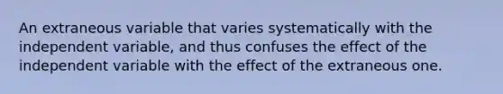 An extraneous variable that varies systematically with the independent variable, and thus confuses the effect of the independent variable with the effect of the extraneous one.