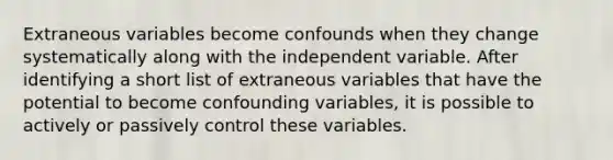 Extraneous variables become confounds when they change systematically along with the independent variable. After identifying a short list of extraneous variables that have the potential to become confounding variables, it is possible to actively or passively control these variables.