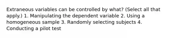 Extraneous variables can be controlled by what? (Select all that apply.) 1. Manipulating the dependent variable 2. Using a homogeneous sample 3. Randomly selecting subjects 4. Conducting a pilot test