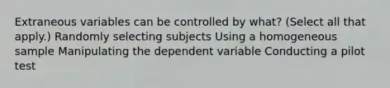 Extraneous variables can be controlled by what? (Select all that apply.) Randomly selecting subjects Using a homogeneous sample Manipulating the dependent variable Conducting a pilot test