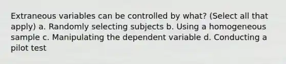 Extraneous variables can be controlled by what? (Select all that apply) a. Randomly selecting subjects b. Using a homogeneous sample c. Manipulating the dependent variable d. Conducting a pilot test