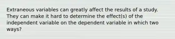 Extraneous variables can greatly affect the results of a study. They can make it hard to determine the effect(s) of the independent variable on the dependent variable in which two ways?